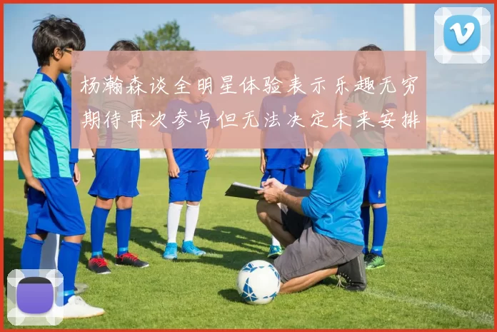 杨瀚森谈全明星体验表示乐趣无穷期待再次参与但无法决定未来安排