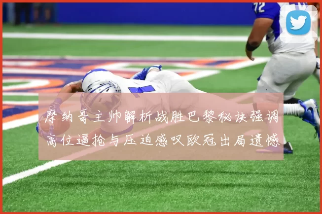 摩纳哥主帅解析战胜巴黎秘诀强调高位逼抢与压迫感叹欧冠出局遗憾