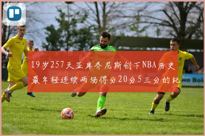 19岁257天亚库乔尼斯创下NBA历史最年轻连续两场得分20分5三分的纪录