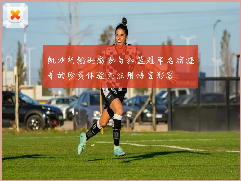 凯沙约翰逊感慨与扣篮冠军名宿握手的珍贵体验无法用语言形容